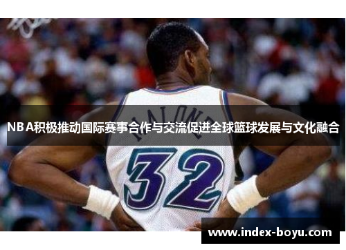 NBA积极推动国际赛事合作与交流促进全球篮球发展与文化融合