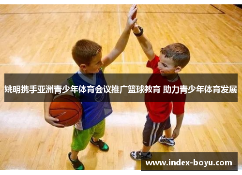 姚明携手亚洲青少年体育会议推广篮球教育 助力青少年体育发展