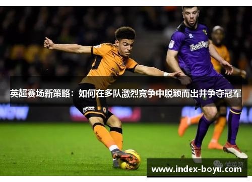 英超赛场新策略：如何在多队激烈竞争中脱颖而出并争夺冠军