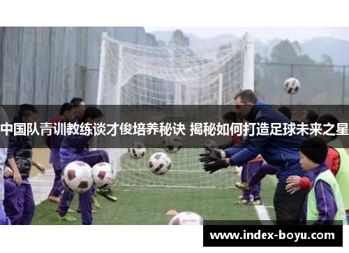 中国队青训教练谈才俊培养秘诀 揭秘如何打造足球未来之星