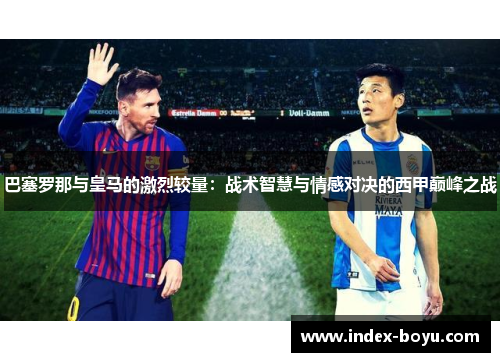 巴塞罗那与皇马的激烈较量：战术智慧与情感对决的西甲巅峰之战