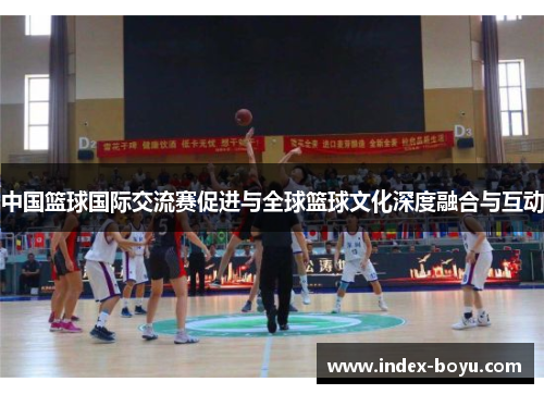 中国篮球国际交流赛促进与全球篮球文化深度融合与互动