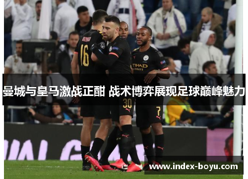 曼城与皇马激战正酣 战术博弈展现足球巅峰魅力