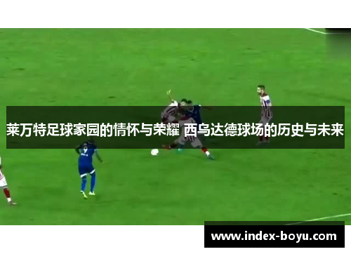 莱万特足球家园的情怀与荣耀 西乌达德球场的历史与未来