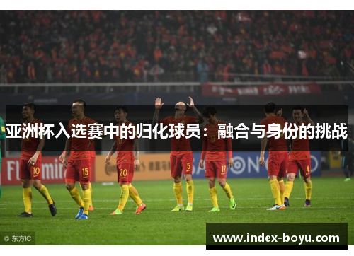 亚洲杯入选赛中的归化球员：融合与身份的挑战