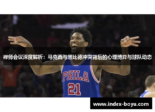 禅师会议深度解析:马克西与恩比德冲突背后的心理博弈与球队动态
