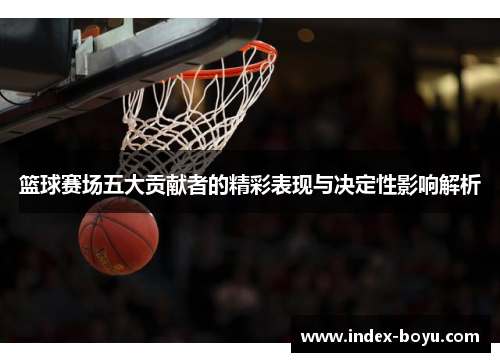 篮球赛场五大贡献者的精彩表现与决定性影响解析