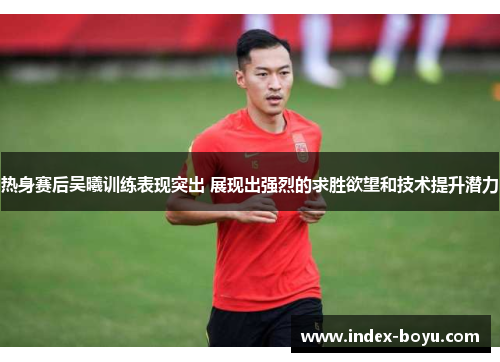 热身赛后吴曦训练表现突出 展现出强烈的求胜欲望和技术提升潜力