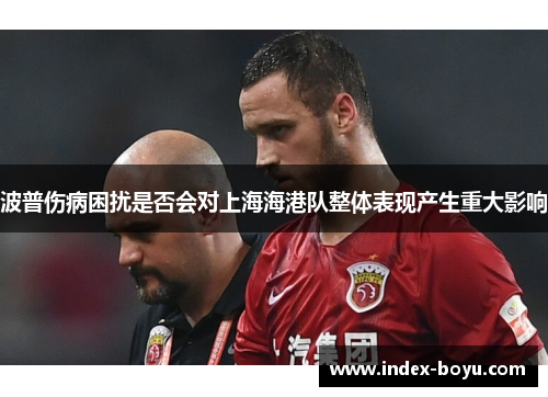 波普伤病困扰是否会对上海海港队整体表现产生重大影响