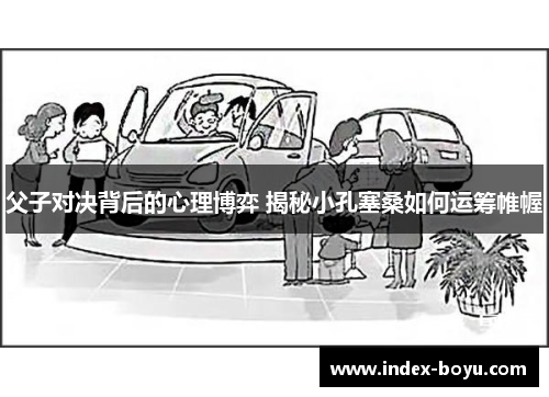 父子对决背后的心理博弈 揭秘小孔塞桑如何运筹帷幄