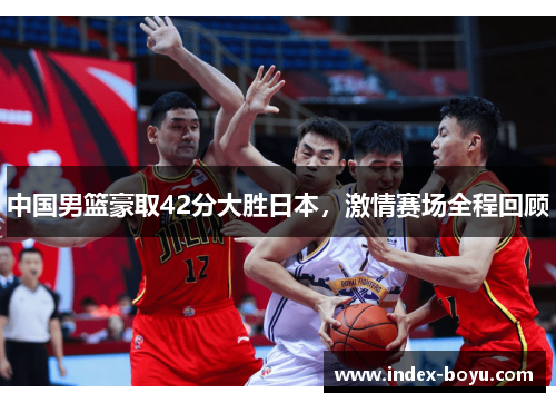 中国男篮豪取42分大胜日本，激情赛场全程回顾