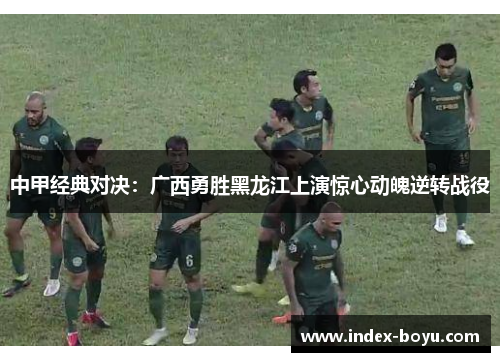 中甲经典对决：广西勇胜黑龙江上演惊心动魄逆转战役