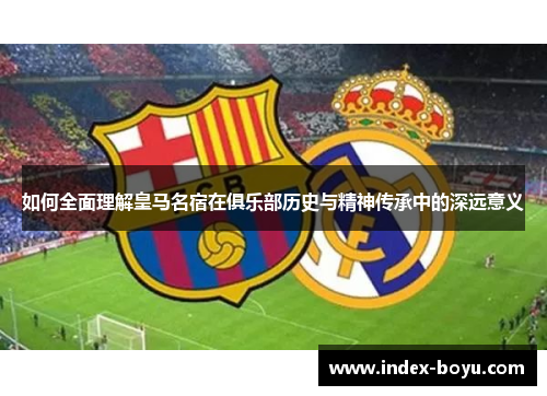如何全面理解皇马名宿在俱乐部历史与精神传承中的深远意义