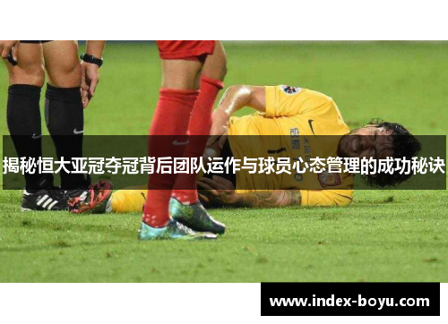 揭秘恒大亚冠夺冠背后团队运作与球员心态管理的成功秘诀