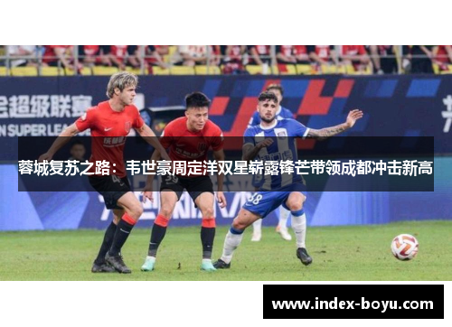 蓉城复苏之路：韦世豪周定洋双星崭露锋芒带领成都冲击新高
