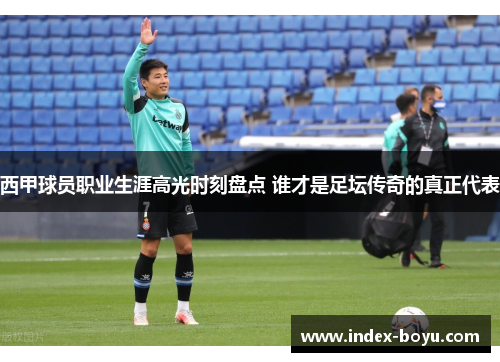 西甲球员职业生涯高光时刻盘点 谁才是足坛传奇的真正代表