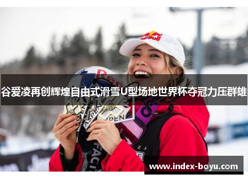 谷爱凌再创辉煌自由式滑雪U型场地世界杯夺冠力压群雄 谷爱凌再创辉煌自由式滑雪U型场地世界杯夺冠力压群雄