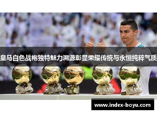 皇马白色战袍独特魅力溯源彰显荣耀传统与永恒纯粹气质